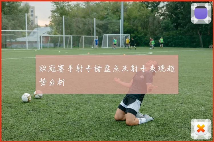 欧冠赛季射手榜盘点及射手表现趋势分析