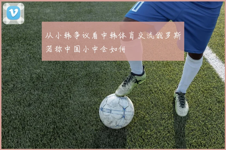 从小韩争议看中韩体育交流俄罗斯若称中国小中会如何